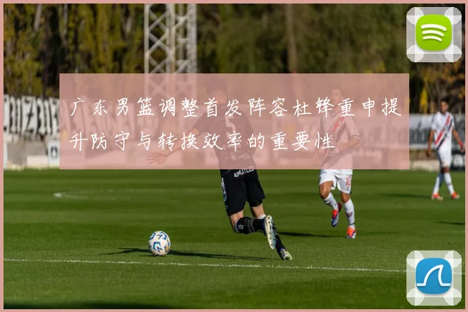 广东男篮调整首发阵容杜锋重申提升防守与转换效率的重要性