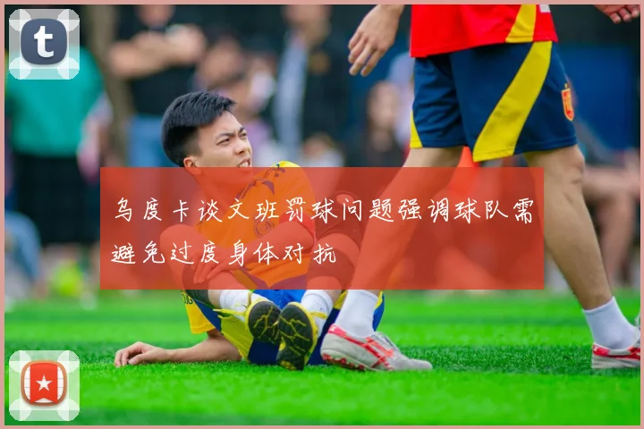 乌度卡谈文班罚球问题强调球队需避免过度身体对抗