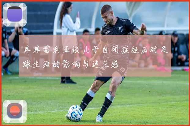 库库雷利亚谈儿子自闭症经历对足球生涯的影响与迷茫感