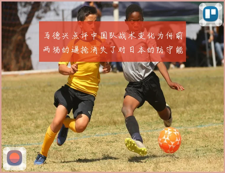 马德兴点评中国队战术变化为何前两场的逼抢消失了对日本的防守能否奏效
