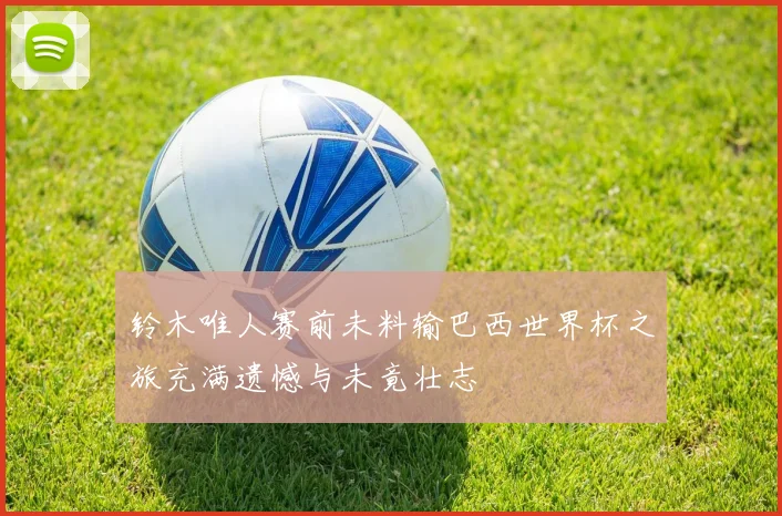 铃木唯人赛前未料输巴西世界杯之旅充满遗憾与未竟壮志