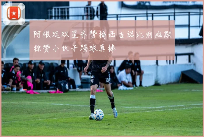 阿根廷双星齐赞梅西吉诺比利幽默称赞小伙子踢球真棒
