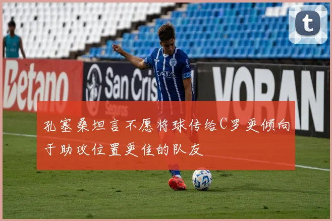孔塞桑坦言不愿将球传给C罗更倾向于助攻位置更佳的队友