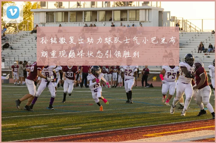 孙铭徽复出助力球队士气小巴里布朗重现巅峰状态引领胜利