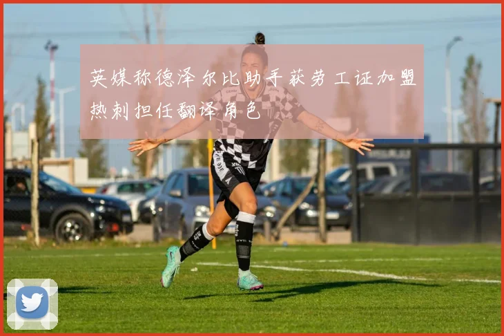 英媒称德泽尔比助手获劳工证加盟热刺担任翻译角色
