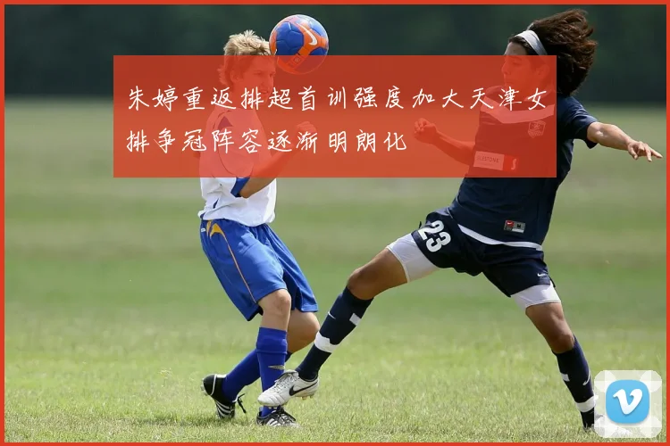 朱婷重返排超首训强度加大天津女排争冠阵容逐渐明朗化