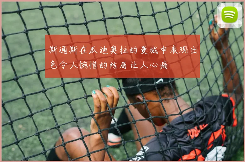 斯通斯在瓜迪奥拉的曼城中表现出色令人惋惜的结局让人心痛