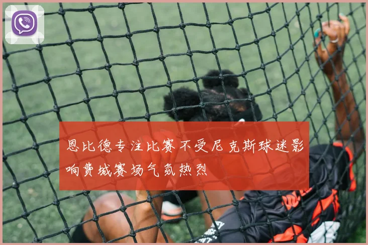 恩比德专注比赛不受尼克斯球迷影响费城赛场气氛热烈