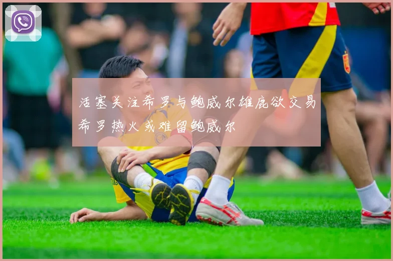 活塞关注希罗与鲍威尔雄鹿欲交易希罗热火或难留鲍威尔