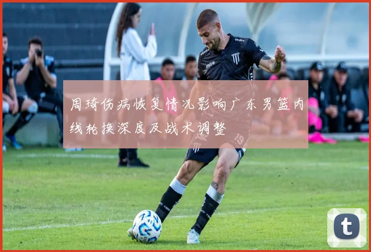 周琦伤病恢复情况影响广东男篮内线轮换深度及战术调整