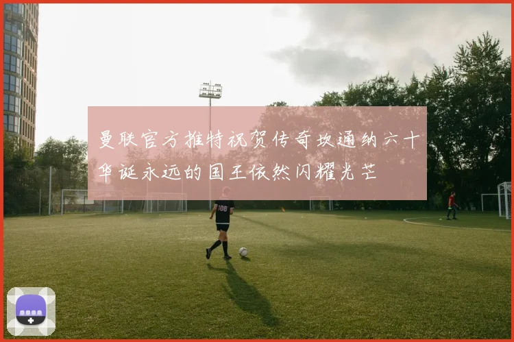 曼联官方推特祝贺传奇坎通纳六十华诞永远的国王依然闪耀光芒