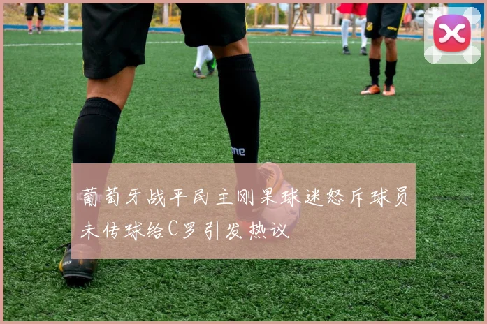 葡萄牙战平民主刚果球迷怒斥球员未传球给C罗引发热议
