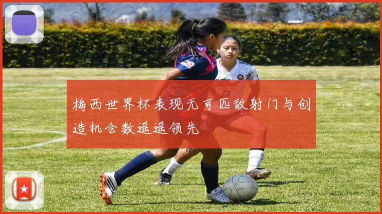 梅西世界杯表现无可匹敌射门与创造机会数遥遥领先