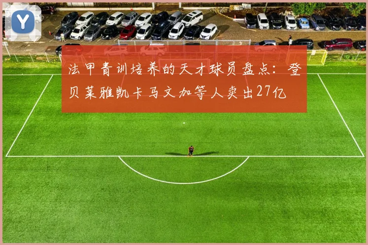 法甲青训培养的天才球员盘点：登贝莱雅凯卡马文加等人卖出27亿