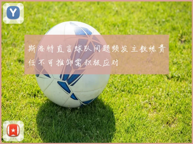 斯洛特直言球队问题频发主教练责任不可推卸需积极应对