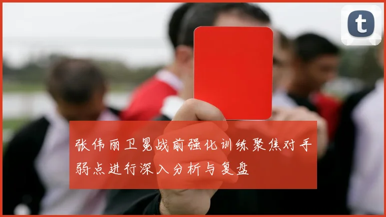 张伟丽卫冕战前强化训练聚焦对手弱点进行深入分析与复盘