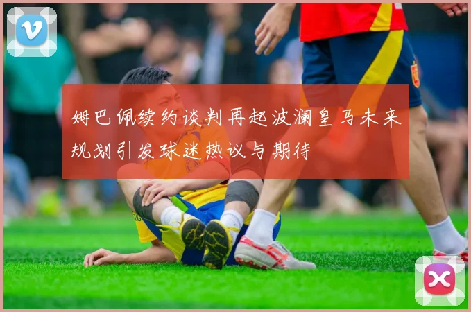 姆巴佩续约谈判再起波澜皇马未来规划引发球迷热议与期待