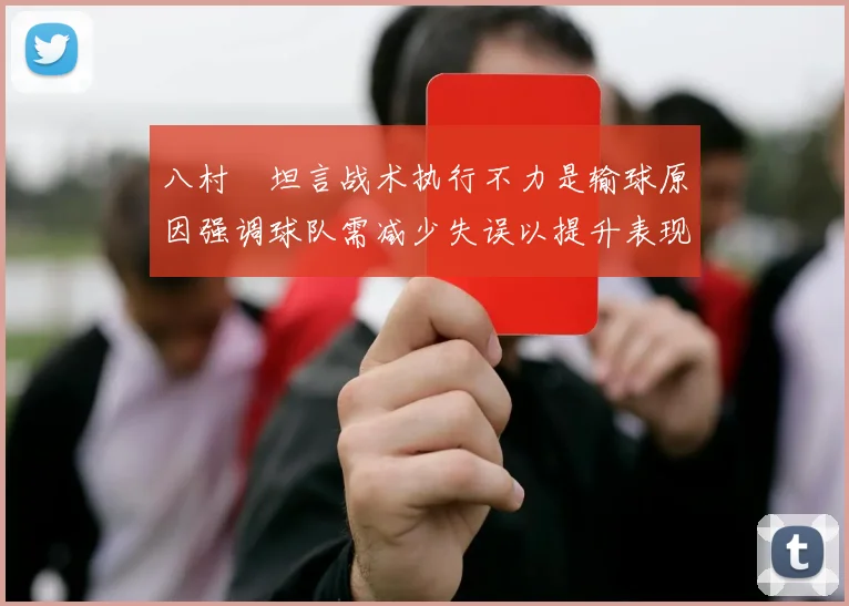 八村塁坦言战术执行不力是输球原因强调球队需减少失误以提升表现