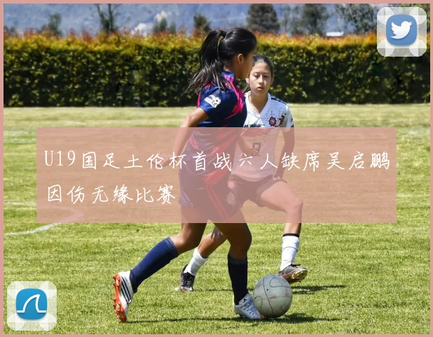 U19国足土伦杯首战六人缺席吴启鹏因伤无缘比赛