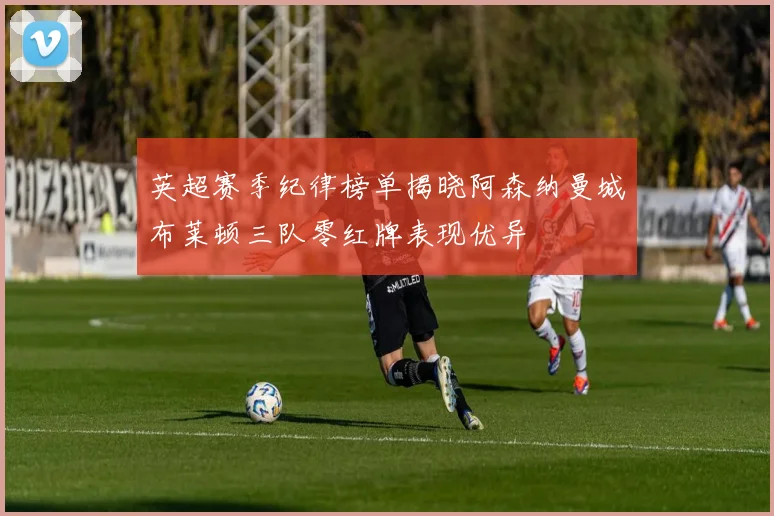 英超赛季纪律榜单揭晓阿森纳曼城布莱顿三队零红牌表现优异